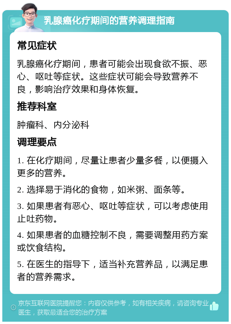 乳腺癌化疗期间的营养调理指南 常见症状 乳腺癌化疗期间，患者可能会出现食欲不振、恶心、呕吐等症状。这些症状可能会导致营养不良，影响治疗效果和身体恢复。 推荐科室 肿瘤科、内分泌科 调理要点 1. 在化疗期间，尽量让患者少量多餐，以便摄入更多的营养。 2. 选择易于消化的食物，如米粥、面条等。 3. 如果患者有恶心、呕吐等症状，可以考虑使用止吐药物。 4. 如果患者的血糖控制不良，需要调整用药方案或饮食结构。 5. 在医生的指导下，适当补充营养品，以满足患者的营养需求。