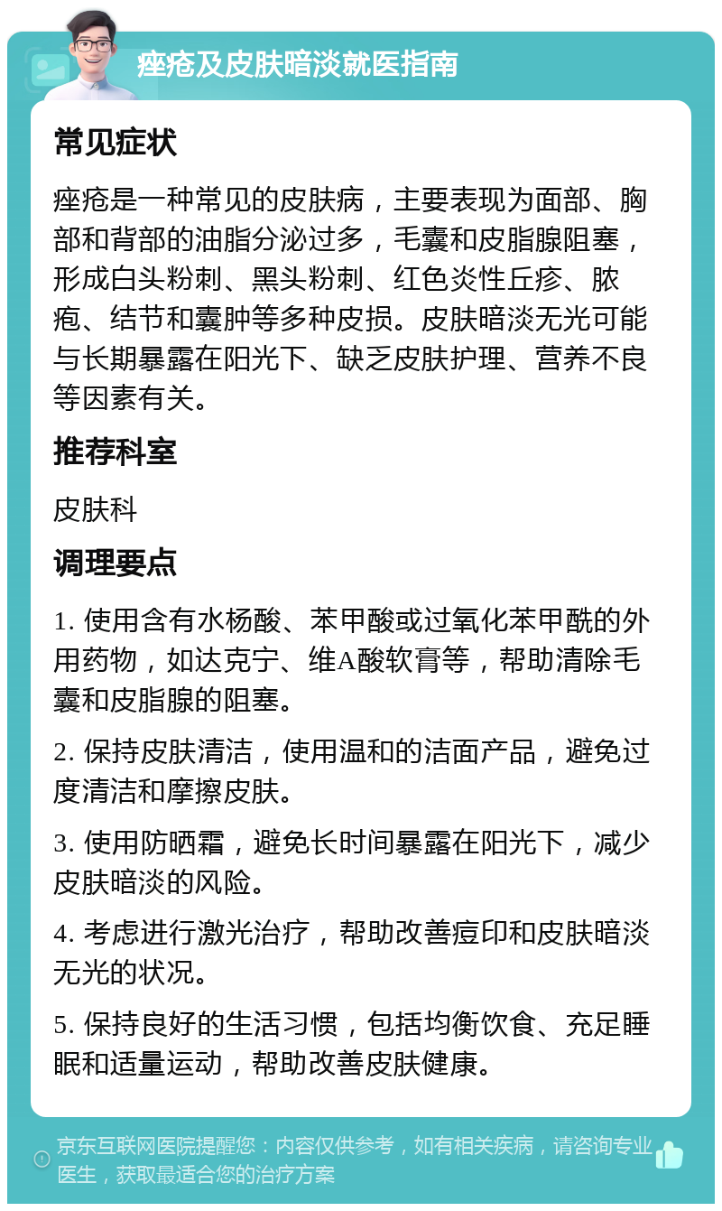 痤疮及皮肤暗淡就医指南 常见症状 痤疮是一种常见的皮肤病，主要表现为面部、胸部和背部的油脂分泌过多，毛囊和皮脂腺阻塞，形成白头粉刺、黑头粉刺、红色炎性丘疹、脓疱、结节和囊肿等多种皮损。皮肤暗淡无光可能与长期暴露在阳光下、缺乏皮肤护理、营养不良等因素有关。 推荐科室 皮肤科 调理要点 1. 使用含有水杨酸、苯甲酸或过氧化苯甲酰的外用药物，如达克宁、维A酸软膏等，帮助清除毛囊和皮脂腺的阻塞。 2. 保持皮肤清洁，使用温和的洁面产品，避免过度清洁和摩擦皮肤。 3. 使用防晒霜，避免长时间暴露在阳光下，减少皮肤暗淡的风险。 4. 考虑进行激光治疗，帮助改善痘印和皮肤暗淡无光的状况。 5. 保持良好的生活习惯，包括均衡饮食、充足睡眠和适量运动，帮助改善皮肤健康。