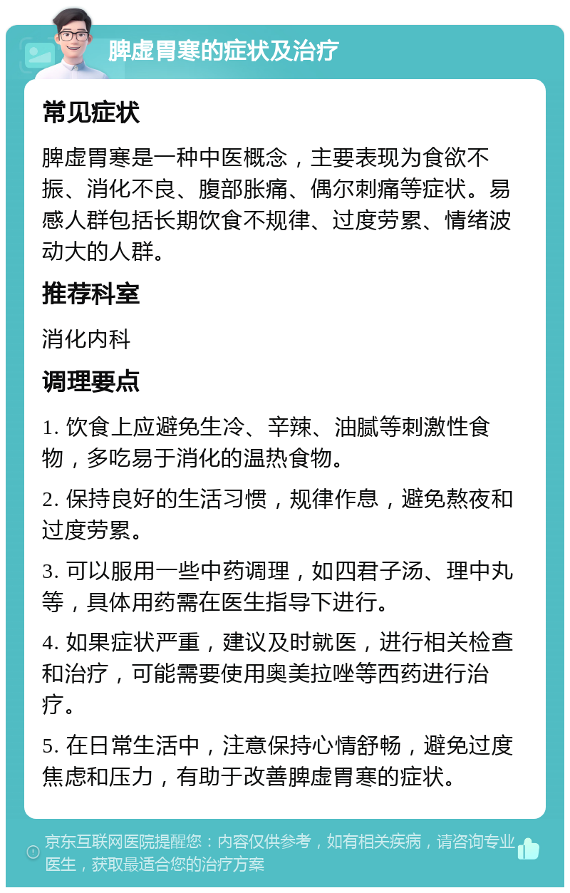 脾虚胃寒的症状及治疗 常见症状 脾虚胃寒是一种中医概念，主要表现为食欲不振、消化不良、腹部胀痛、偶尔刺痛等症状。易感人群包括长期饮食不规律、过度劳累、情绪波动大的人群。 推荐科室 消化内科 调理要点 1. 饮食上应避免生冷、辛辣、油腻等刺激性食物，多吃易于消化的温热食物。 2. 保持良好的生活习惯，规律作息，避免熬夜和过度劳累。 3. 可以服用一些中药调理，如四君子汤、理中丸等，具体用药需在医生指导下进行。 4. 如果症状严重，建议及时就医，进行相关检查和治疗，可能需要使用奥美拉唑等西药进行治疗。 5. 在日常生活中，注意保持心情舒畅，避免过度焦虑和压力，有助于改善脾虚胃寒的症状。