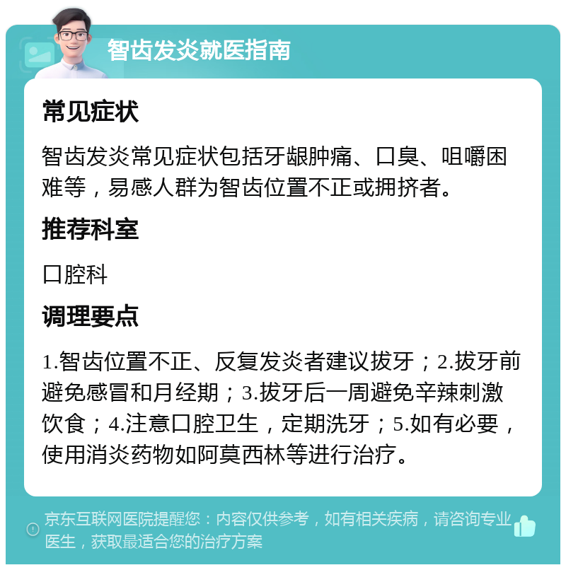 智齿发炎就医指南 常见症状 智齿发炎常见症状包括牙龈肿痛、口臭、咀嚼困难等，易感人群为智齿位置不正或拥挤者。 推荐科室 口腔科 调理要点 1.智齿位置不正、反复发炎者建议拔牙；2.拔牙前避免感冒和月经期；3.拔牙后一周避免辛辣刺激饮食；4.注意口腔卫生，定期洗牙；5.如有必要，使用消炎药物如阿莫西林等进行治疗。