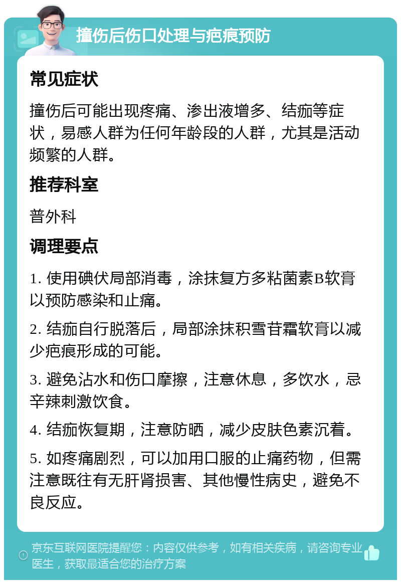 撞伤后伤口处理与疤痕预防 常见症状 撞伤后可能出现疼痛、渗出液增多、结痂等症状，易感人群为任何年龄段的人群，尤其是活动频繁的人群。 推荐科室 普外科 调理要点 1. 使用碘伏局部消毒，涂抹复方多粘菌素B软膏以预防感染和止痛。 2. 结痂自行脱落后，局部涂抹积雪苷霜软膏以减少疤痕形成的可能。 3. 避免沾水和伤口摩擦，注意休息，多饮水，忌辛辣刺激饮食。 4. 结痂恢复期，注意防晒，减少皮肤色素沉着。 5. 如疼痛剧烈，可以加用口服的止痛药物，但需注意既往有无肝肾损害、其他慢性病史，避免不良反应。