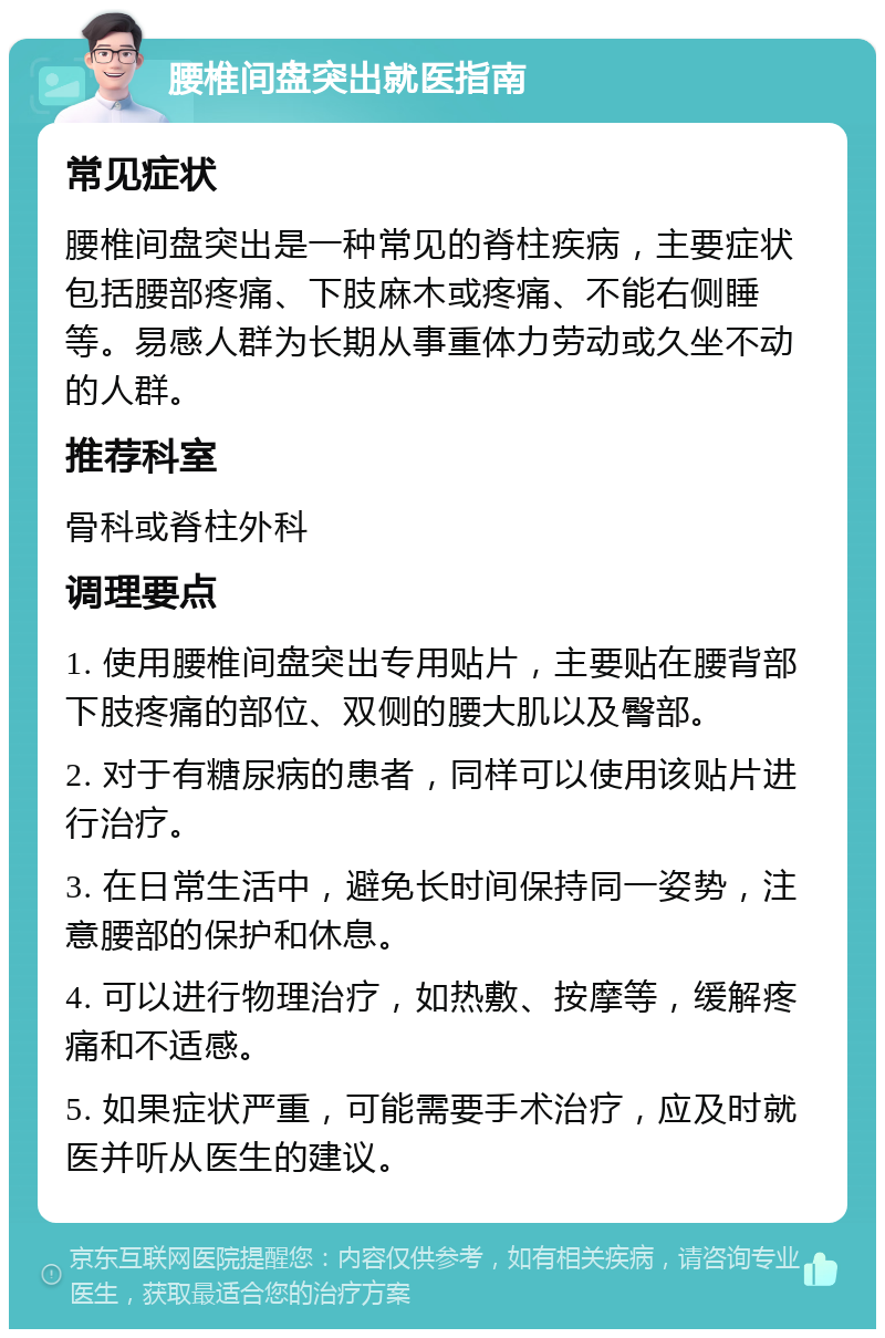 腰椎间盘突出就医指南 常见症状 腰椎间盘突出是一种常见的脊柱疾病，主要症状包括腰部疼痛、下肢麻木或疼痛、不能右侧睡等。易感人群为长期从事重体力劳动或久坐不动的人群。 推荐科室 骨科或脊柱外科 调理要点 1. 使用腰椎间盘突出专用贴片，主要贴在腰背部下肢疼痛的部位、双侧的腰大肌以及臀部。 2. 对于有糖尿病的患者，同样可以使用该贴片进行治疗。 3. 在日常生活中，避免长时间保持同一姿势，注意腰部的保护和休息。 4. 可以进行物理治疗，如热敷、按摩等，缓解疼痛和不适感。 5. 如果症状严重，可能需要手术治疗，应及时就医并听从医生的建议。