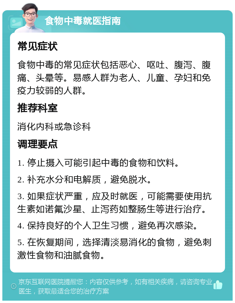 食物中毒就医指南 常见症状 食物中毒的常见症状包括恶心、呕吐、腹泻、腹痛、头晕等。易感人群为老人、儿童、孕妇和免疫力较弱的人群。 推荐科室 消化内科或急诊科 调理要点 1. 停止摄入可能引起中毒的食物和饮料。 2. 补充水分和电解质，避免脱水。 3. 如果症状严重，应及时就医，可能需要使用抗生素如诺氟沙星、止泻药如整肠生等进行治疗。 4. 保持良好的个人卫生习惯，避免再次感染。 5. 在恢复期间，选择清淡易消化的食物，避免刺激性食物和油腻食物。