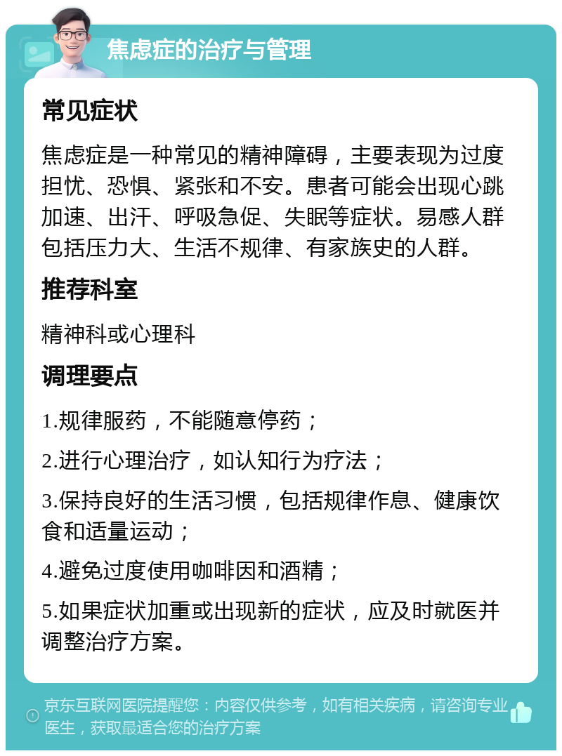 焦虑症的治疗与管理 常见症状 焦虑症是一种常见的精神障碍，主要表现为过度担忧、恐惧、紧张和不安。患者可能会出现心跳加速、出汗、呼吸急促、失眠等症状。易感人群包括压力大、生活不规律、有家族史的人群。 推荐科室 精神科或心理科 调理要点 1.规律服药，不能随意停药； 2.进行心理治疗，如认知行为疗法； 3.保持良好的生活习惯，包括规律作息、健康饮食和适量运动； 4.避免过度使用咖啡因和酒精； 5.如果症状加重或出现新的症状，应及时就医并调整治疗方案。