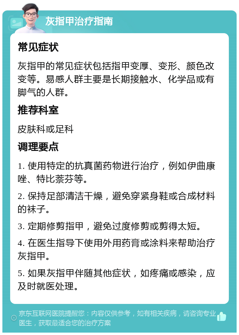 灰指甲治疗指南 常见症状 灰指甲的常见症状包括指甲变厚、变形、颜色改变等。易感人群主要是长期接触水、化学品或有脚气的人群。 推荐科室 皮肤科或足科 调理要点 1. 使用特定的抗真菌药物进行治疗，例如伊曲康唑、特比萘芬等。 2. 保持足部清洁干燥，避免穿紧身鞋或合成材料的袜子。 3. 定期修剪指甲，避免过度修剪或剪得太短。 4. 在医生指导下使用外用药膏或涂料来帮助治疗灰指甲。 5. 如果灰指甲伴随其他症状，如疼痛或感染，应及时就医处理。