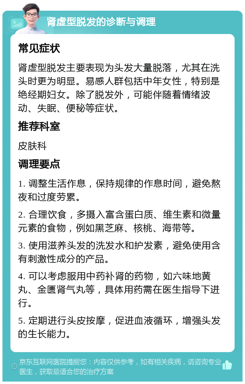 肾虚型脱发的诊断与调理 常见症状 肾虚型脱发主要表现为头发大量脱落，尤其在洗头时更为明显。易感人群包括中年女性，特别是绝经期妇女。除了脱发外，可能伴随着情绪波动、失眠、便秘等症状。 推荐科室 皮肤科 调理要点 1. 调整生活作息，保持规律的作息时间，避免熬夜和过度劳累。 2. 合理饮食，多摄入富含蛋白质、维生素和微量元素的食物，例如黑芝麻、核桃、海带等。 3. 使用滋养头发的洗发水和护发素，避免使用含有刺激性成分的产品。 4. 可以考虑服用中药补肾的药物，如六味地黄丸、金匮肾气丸等，具体用药需在医生指导下进行。 5. 定期进行头皮按摩，促进血液循环，增强头发的生长能力。