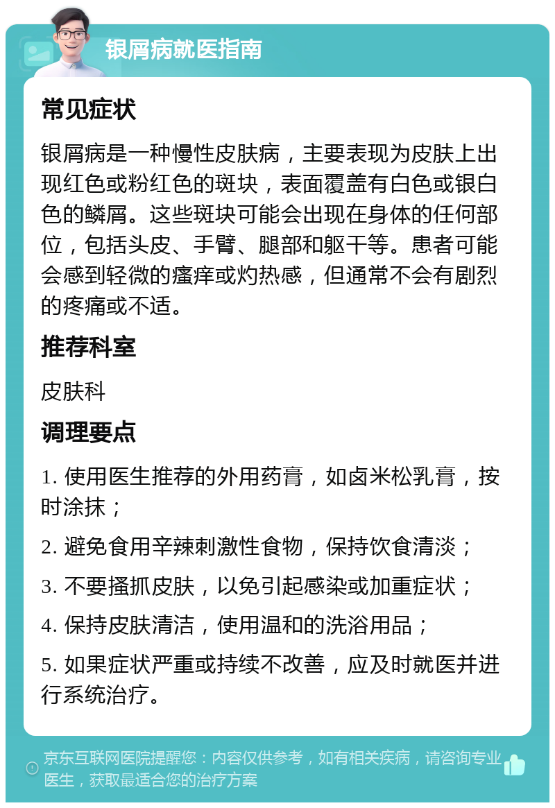 银屑病就医指南 常见症状 银屑病是一种慢性皮肤病，主要表现为皮肤上出现红色或粉红色的斑块，表面覆盖有白色或银白色的鳞屑。这些斑块可能会出现在身体的任何部位，包括头皮、手臂、腿部和躯干等。患者可能会感到轻微的瘙痒或灼热感，但通常不会有剧烈的疼痛或不适。 推荐科室 皮肤科 调理要点 1. 使用医生推荐的外用药膏，如卤米松乳膏，按时涂抹； 2. 避免食用辛辣刺激性食物，保持饮食清淡； 3. 不要搔抓皮肤，以免引起感染或加重症状； 4. 保持皮肤清洁，使用温和的洗浴用品； 5. 如果症状严重或持续不改善，应及时就医并进行系统治疗。