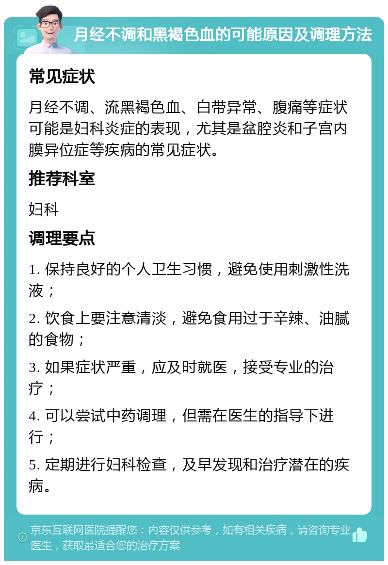 月经不调和黑褐色血的可能原因及调理方法 常见症状 月经不调、流黑褐色血、白带异常、腹痛等症状可能是妇科炎症的表现，尤其是盆腔炎和子宫内膜异位症等疾病的常见症状。 推荐科室 妇科 调理要点 1. 保持良好的个人卫生习惯，避免使用刺激性洗液； 2. 饮食上要注意清淡，避免食用过于辛辣、油腻的食物； 3. 如果症状严重，应及时就医，接受专业的治疗； 4. 可以尝试中药调理，但需在医生的指导下进行； 5. 定期进行妇科检查，及早发现和治疗潜在的疾病。