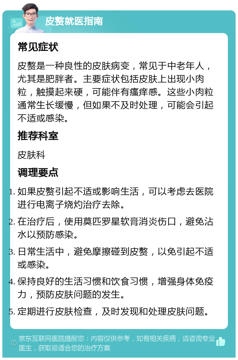 皮赘就医指南 常见症状 皮赘是一种良性的皮肤病变，常见于中老年人，尤其是肥胖者。主要症状包括皮肤上出现小肉粒，触摸起来硬，可能伴有瘙痒感。这些小肉粒通常生长缓慢，但如果不及时处理，可能会引起不适或感染。 推荐科室 皮肤科 调理要点 如果皮赘引起不适或影响生活，可以考虑去医院进行电离子烧灼治疗去除。 在治疗后，使用莫匹罗星软膏消炎伤口，避免沾水以预防感染。 日常生活中，避免摩擦碰到皮赘，以免引起不适或感染。 保持良好的生活习惯和饮食习惯，增强身体免疫力，预防皮肤问题的发生。 定期进行皮肤检查，及时发现和处理皮肤问题。