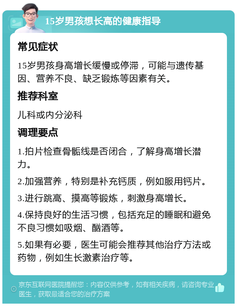 15岁男孩想长高的健康指导 常见症状 15岁男孩身高增长缓慢或停滞，可能与遗传基因、营养不良、缺乏锻炼等因素有关。 推荐科室 儿科或内分泌科 调理要点 1.拍片检查骨骺线是否闭合，了解身高增长潜力。 2.加强营养，特别是补充钙质，例如服用钙片。 3.进行跳高、摸高等锻炼，刺激身高增长。 4.保持良好的生活习惯，包括充足的睡眠和避免不良习惯如吸烟、酗酒等。 5.如果有必要，医生可能会推荐其他治疗方法或药物，例如生长激素治疗等。