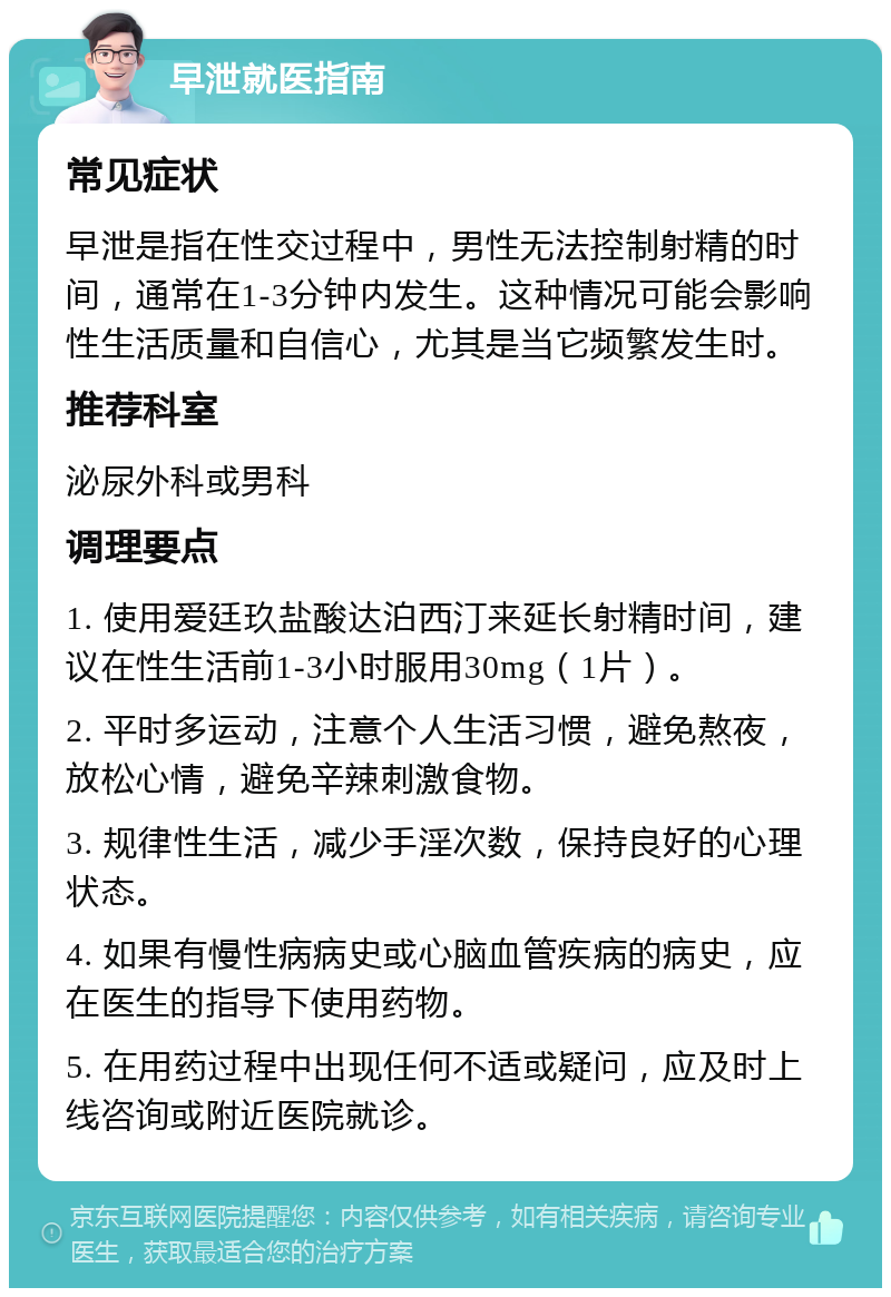 早泄就医指南 常见症状 早泄是指在性交过程中，男性无法控制射精的时间，通常在1-3分钟内发生。这种情况可能会影响性生活质量和自信心，尤其是当它频繁发生时。 推荐科室 泌尿外科或男科 调理要点 1. 使用爱廷玖盐酸达泊西汀来延长射精时间，建议在性生活前1-3小时服用30mg（1片）。 2. 平时多运动，注意个人生活习惯，避免熬夜，放松心情，避免辛辣刺激食物。 3. 规律性生活，减少手淫次数，保持良好的心理状态。 4. 如果有慢性病病史或心脑血管疾病的病史，应在医生的指导下使用药物。 5. 在用药过程中出现任何不适或疑问，应及时上线咨询或附近医院就诊。