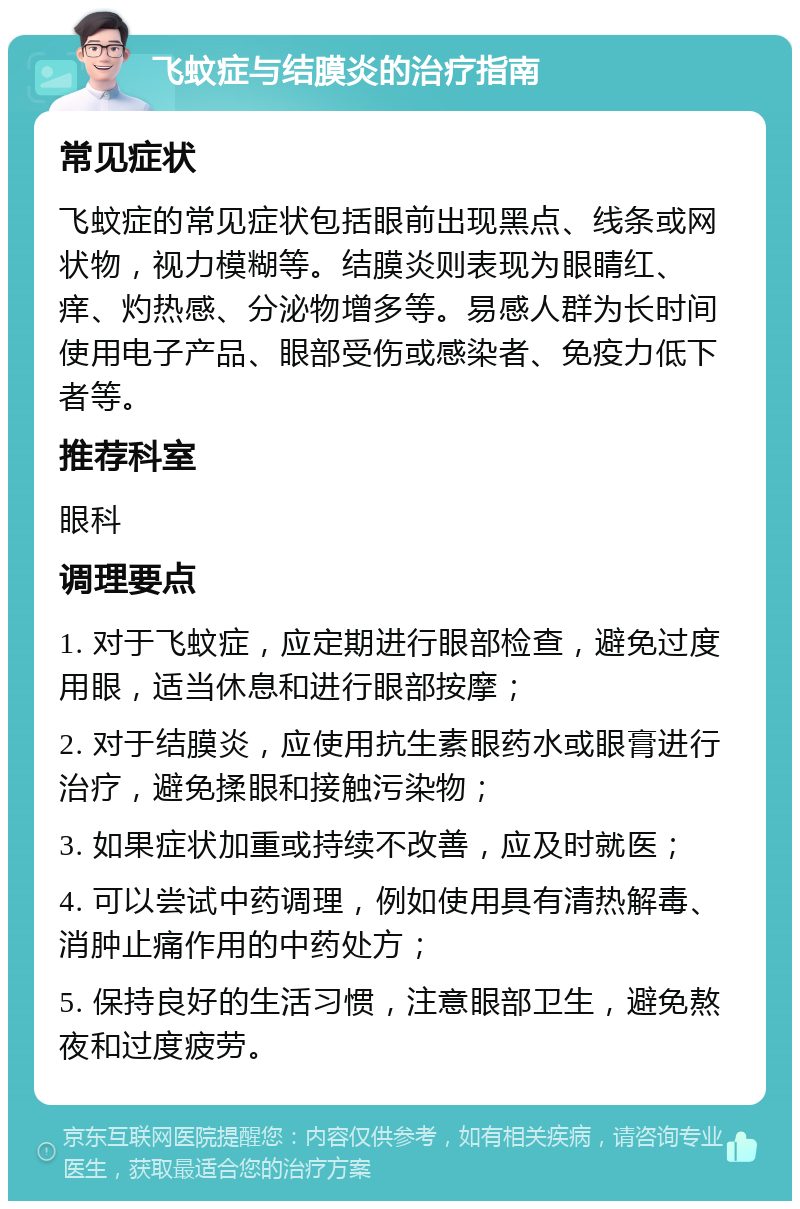 飞蚊症与结膜炎的治疗指南 常见症状 飞蚊症的常见症状包括眼前出现黑点、线条或网状物，视力模糊等。结膜炎则表现为眼睛红、痒、灼热感、分泌物增多等。易感人群为长时间使用电子产品、眼部受伤或感染者、免疫力低下者等。 推荐科室 眼科 调理要点 1. 对于飞蚊症，应定期进行眼部检查，避免过度用眼，适当休息和进行眼部按摩； 2. 对于结膜炎，应使用抗生素眼药水或眼膏进行治疗，避免揉眼和接触污染物； 3. 如果症状加重或持续不改善，应及时就医； 4. 可以尝试中药调理，例如使用具有清热解毒、消肿止痛作用的中药处方； 5. 保持良好的生活习惯，注意眼部卫生，避免熬夜和过度疲劳。