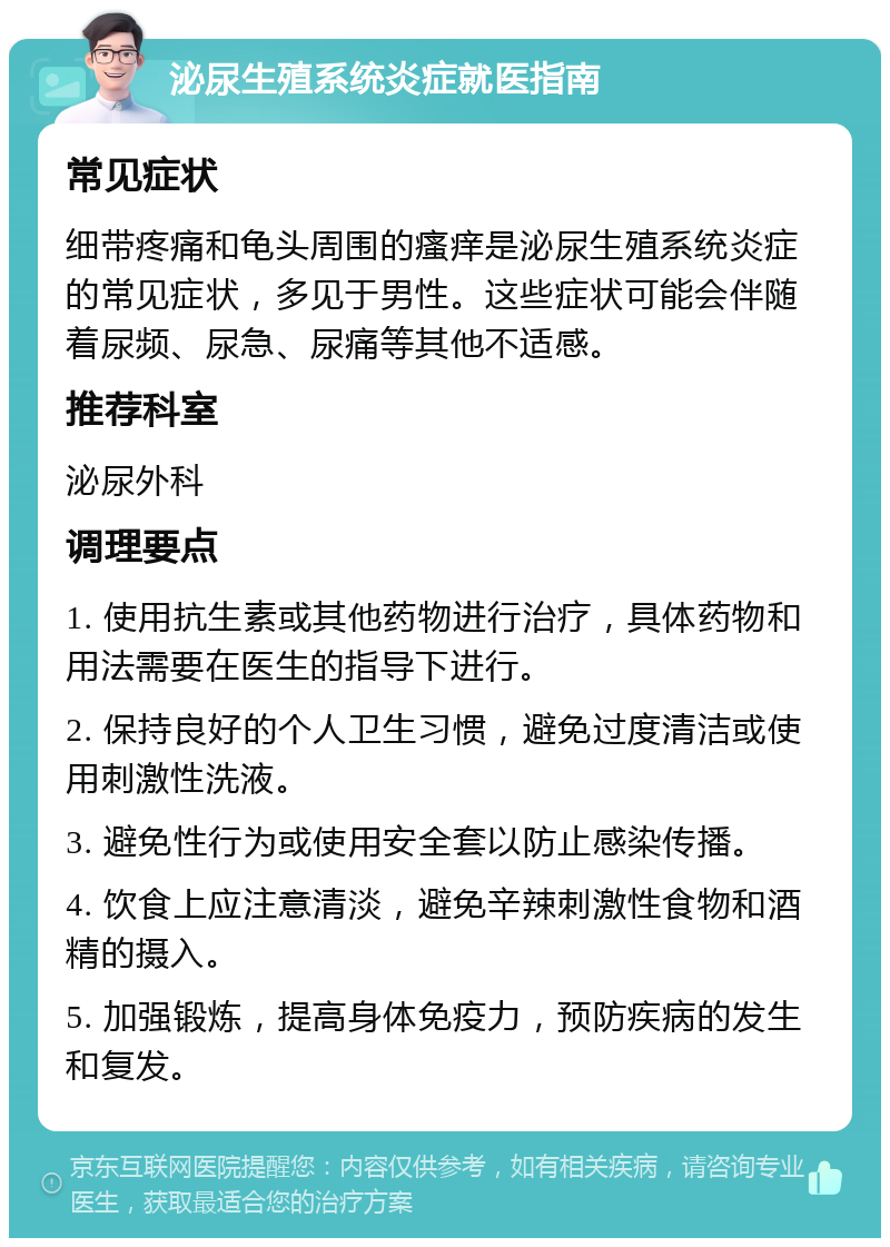 泌尿生殖系统炎症就医指南 常见症状 细带疼痛和龟头周围的瘙痒是泌尿生殖系统炎症的常见症状，多见于男性。这些症状可能会伴随着尿频、尿急、尿痛等其他不适感。 推荐科室 泌尿外科 调理要点 1. 使用抗生素或其他药物进行治疗，具体药物和用法需要在医生的指导下进行。 2. 保持良好的个人卫生习惯，避免过度清洁或使用刺激性洗液。 3. 避免性行为或使用安全套以防止感染传播。 4. 饮食上应注意清淡，避免辛辣刺激性食物和酒精的摄入。 5. 加强锻炼，提高身体免疫力，预防疾病的发生和复发。