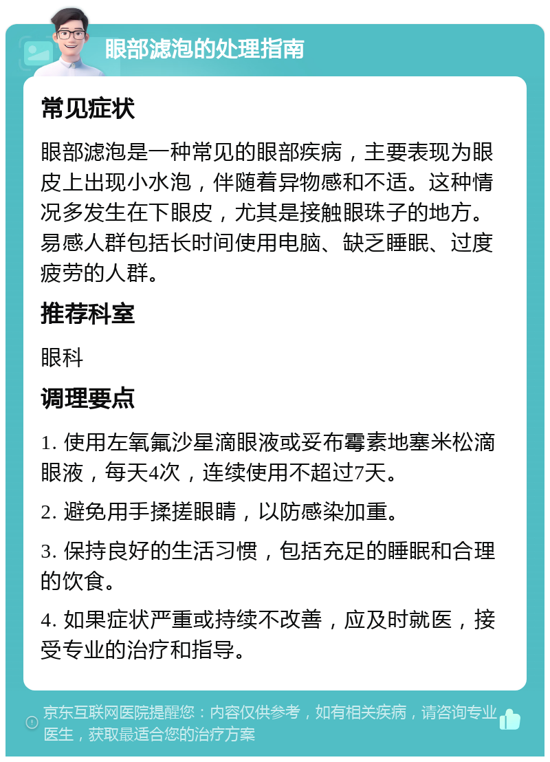 眼部滤泡的处理指南 常见症状 眼部滤泡是一种常见的眼部疾病，主要表现为眼皮上出现小水泡，伴随着异物感和不适。这种情况多发生在下眼皮，尤其是接触眼珠子的地方。易感人群包括长时间使用电脑、缺乏睡眠、过度疲劳的人群。 推荐科室 眼科 调理要点 1. 使用左氧氟沙星滴眼液或妥布霉素地塞米松滴眼液，每天4次，连续使用不超过7天。 2. 避免用手揉搓眼睛，以防感染加重。 3. 保持良好的生活习惯，包括充足的睡眠和合理的饮食。 4. 如果症状严重或持续不改善，应及时就医，接受专业的治疗和指导。