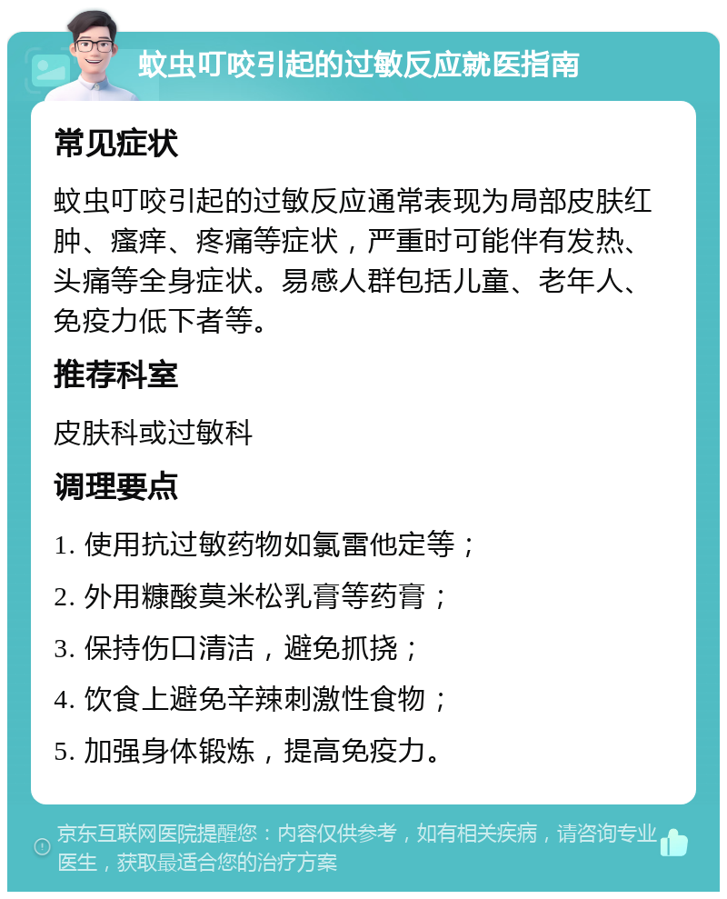 蚊虫叮咬引起的过敏反应就医指南 常见症状 蚊虫叮咬引起的过敏反应通常表现为局部皮肤红肿、瘙痒、疼痛等症状，严重时可能伴有发热、头痛等全身症状。易感人群包括儿童、老年人、免疫力低下者等。 推荐科室 皮肤科或过敏科 调理要点 1. 使用抗过敏药物如氯雷他定等； 2. 外用糠酸莫米松乳膏等药膏； 3. 保持伤口清洁，避免抓挠； 4. 饮食上避免辛辣刺激性食物； 5. 加强身体锻炼，提高免疫力。