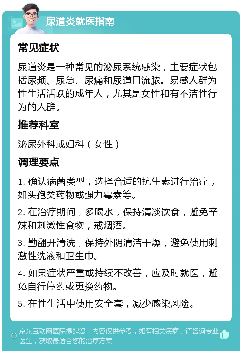 尿道炎就医指南 常见症状 尿道炎是一种常见的泌尿系统感染，主要症状包括尿频、尿急、尿痛和尿道口流脓。易感人群为性生活活跃的成年人，尤其是女性和有不洁性行为的人群。 推荐科室 泌尿外科或妇科（女性） 调理要点 1. 确认病菌类型，选择合适的抗生素进行治疗，如头孢类药物或强力霉素等。 2. 在治疗期间，多喝水，保持清淡饮食，避免辛辣和刺激性食物，戒烟酒。 3. 勤翻开清洗，保持外阴清洁干燥，避免使用刺激性洗液和卫生巾。 4. 如果症状严重或持续不改善，应及时就医，避免自行停药或更换药物。 5. 在性生活中使用安全套，减少感染风险。