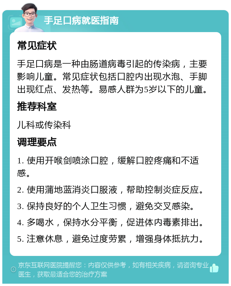 手足口病就医指南 常见症状 手足口病是一种由肠道病毒引起的传染病，主要影响儿童。常见症状包括口腔内出现水泡、手脚出现红点、发热等。易感人群为5岁以下的儿童。 推荐科室 儿科或传染科 调理要点 1. 使用开喉剑喷涂口腔，缓解口腔疼痛和不适感。 2. 使用蒲地蓝消炎口服液，帮助控制炎症反应。 3. 保持良好的个人卫生习惯，避免交叉感染。 4. 多喝水，保持水分平衡，促进体内毒素排出。 5. 注意休息，避免过度劳累，增强身体抵抗力。