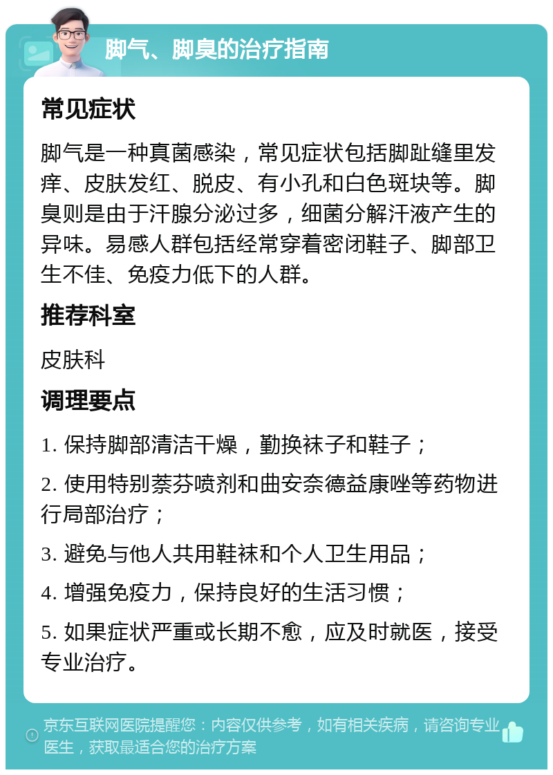 脚气、脚臭的治疗指南 常见症状 脚气是一种真菌感染，常见症状包括脚趾缝里发痒、皮肤发红、脱皮、有小孔和白色斑块等。脚臭则是由于汗腺分泌过多，细菌分解汗液产生的异味。易感人群包括经常穿着密闭鞋子、脚部卫生不佳、免疫力低下的人群。 推荐科室 皮肤科 调理要点 1. 保持脚部清洁干燥，勤换袜子和鞋子； 2. 使用特别萘芬喷剂和曲安奈德益康唑等药物进行局部治疗； 3. 避免与他人共用鞋袜和个人卫生用品； 4. 增强免疫力，保持良好的生活习惯； 5. 如果症状严重或长期不愈，应及时就医，接受专业治疗。