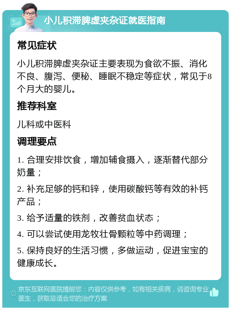 小儿积滞脾虚夹杂证就医指南 常见症状 小儿积滞脾虚夹杂证主要表现为食欲不振、消化不良、腹泻、便秘、睡眠不稳定等症状，常见于8个月大的婴儿。 推荐科室 儿科或中医科 调理要点 1. 合理安排饮食，增加辅食摄入，逐渐替代部分奶量； 2. 补充足够的钙和锌，使用碳酸钙等有效的补钙产品； 3. 给予适量的铁剂，改善贫血状态； 4. 可以尝试使用龙牧壮骨颗粒等中药调理； 5. 保持良好的生活习惯，多做运动，促进宝宝的健康成长。