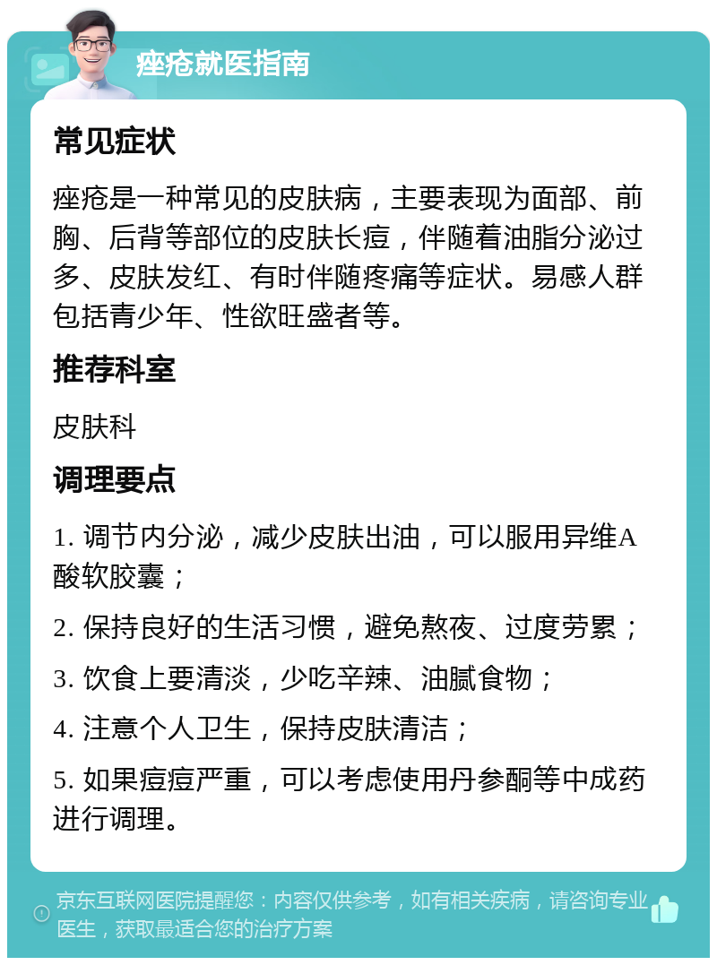 痤疮就医指南 常见症状 痤疮是一种常见的皮肤病，主要表现为面部、前胸、后背等部位的皮肤长痘，伴随着油脂分泌过多、皮肤发红、有时伴随疼痛等症状。易感人群包括青少年、性欲旺盛者等。 推荐科室 皮肤科 调理要点 1. 调节内分泌，减少皮肤出油，可以服用异维A酸软胶囊； 2. 保持良好的生活习惯，避免熬夜、过度劳累； 3. 饮食上要清淡，少吃辛辣、油腻食物； 4. 注意个人卫生，保持皮肤清洁； 5. 如果痘痘严重，可以考虑使用丹参酮等中成药进行调理。