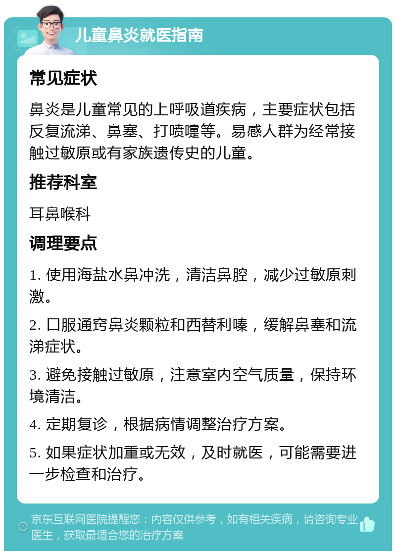 儿童鼻炎就医指南 常见症状 鼻炎是儿童常见的上呼吸道疾病，主要症状包括反复流涕、鼻塞、打喷嚏等。易感人群为经常接触过敏原或有家族遗传史的儿童。 推荐科室 耳鼻喉科 调理要点 1. 使用海盐水鼻冲洗，清洁鼻腔，减少过敏原刺激。 2. 口服通窍鼻炎颗粒和西替利嗪，缓解鼻塞和流涕症状。 3. 避免接触过敏原，注意室内空气质量，保持环境清洁。 4. 定期复诊，根据病情调整治疗方案。 5. 如果症状加重或无效，及时就医，可能需要进一步检查和治疗。