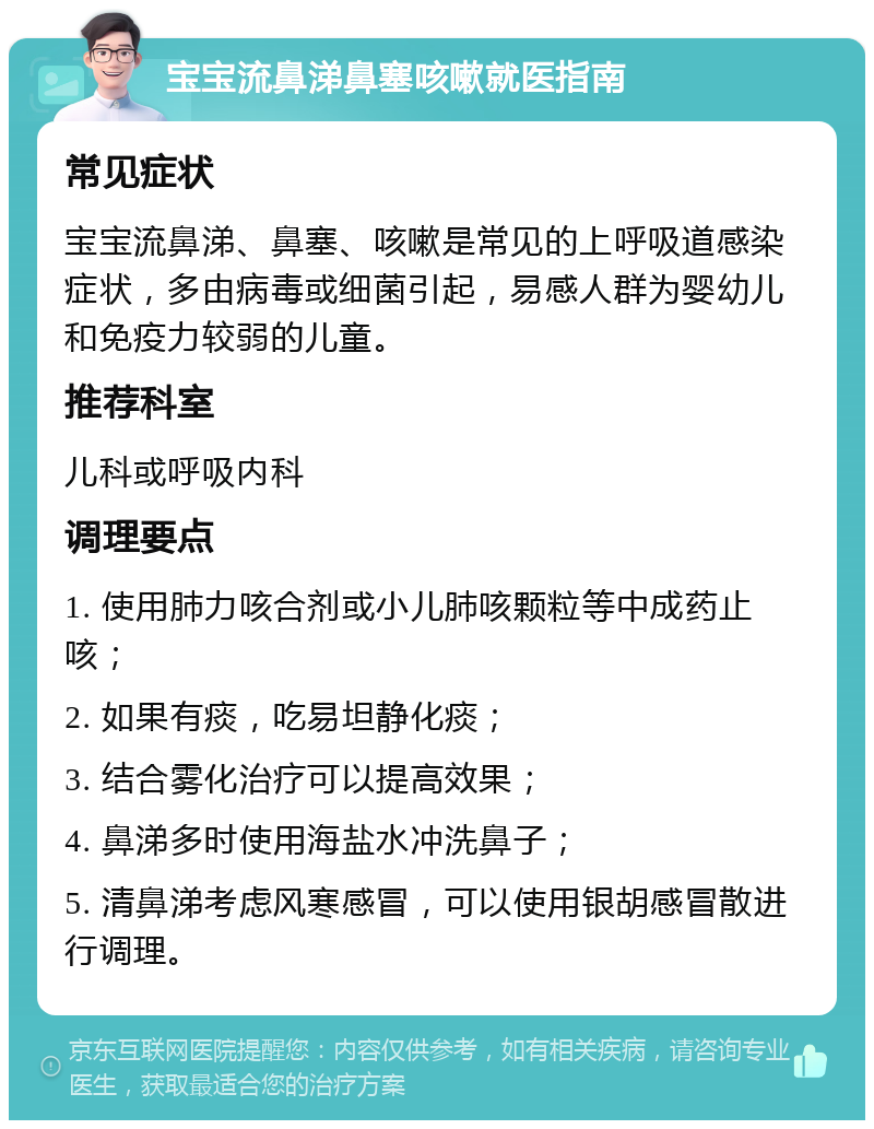 宝宝流鼻涕鼻塞咳嗽就医指南 常见症状 宝宝流鼻涕、鼻塞、咳嗽是常见的上呼吸道感染症状，多由病毒或细菌引起，易感人群为婴幼儿和免疫力较弱的儿童。 推荐科室 儿科或呼吸内科 调理要点 1. 使用肺力咳合剂或小儿肺咳颗粒等中成药止咳； 2. 如果有痰，吃易坦静化痰； 3. 结合雾化治疗可以提高效果； 4. 鼻涕多时使用海盐水冲洗鼻子； 5. 清鼻涕考虑风寒感冒，可以使用银胡感冒散进行调理。