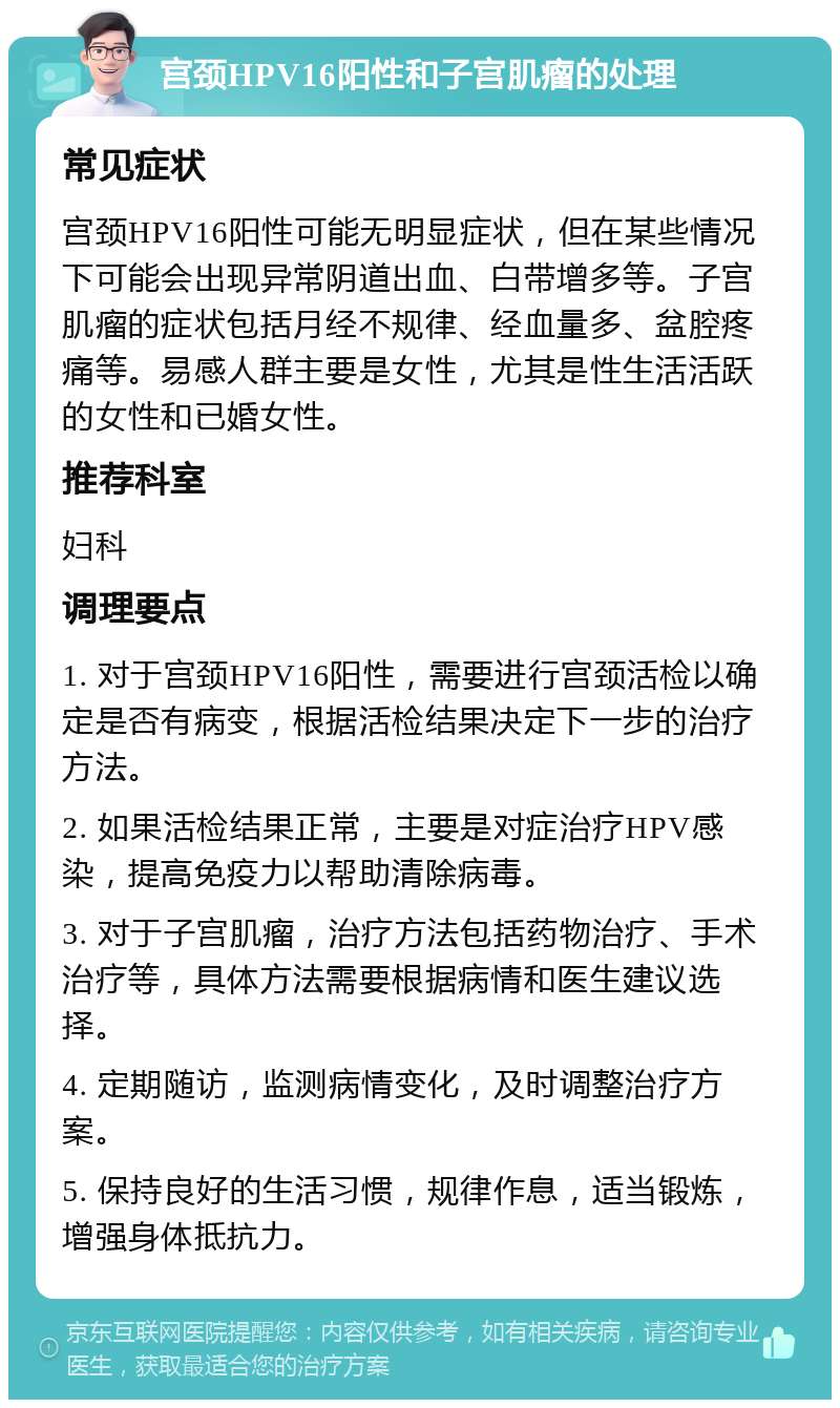 宫颈HPV16阳性和子宫肌瘤的处理 常见症状 宫颈HPV16阳性可能无明显症状，但在某些情况下可能会出现异常阴道出血、白带增多等。子宫肌瘤的症状包括月经不规律、经血量多、盆腔疼痛等。易感人群主要是女性，尤其是性生活活跃的女性和已婚女性。 推荐科室 妇科 调理要点 1. 对于宫颈HPV16阳性，需要进行宫颈活检以确定是否有病变，根据活检结果决定下一步的治疗方法。 2. 如果活检结果正常，主要是对症治疗HPV感染，提高免疫力以帮助清除病毒。 3. 对于子宫肌瘤，治疗方法包括药物治疗、手术治疗等，具体方法需要根据病情和医生建议选择。 4. 定期随访，监测病情变化，及时调整治疗方案。 5. 保持良好的生活习惯，规律作息，适当锻炼，增强身体抵抗力。