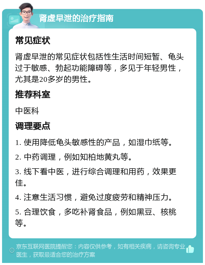 肾虚早泄的治疗指南 常见症状 肾虚早泄的常见症状包括性生活时间短暂、龟头过于敏感、勃起功能障碍等，多见于年轻男性，尤其是20多岁的男性。 推荐科室 中医科 调理要点 1. 使用降低龟头敏感性的产品，如湿巾纸等。 2. 中药调理，例如知柏地黄丸等。 3. 线下看中医，进行综合调理和用药，效果更佳。 4. 注意生活习惯，避免过度疲劳和精神压力。 5. 合理饮食，多吃补肾食品，例如黑豆、核桃等。