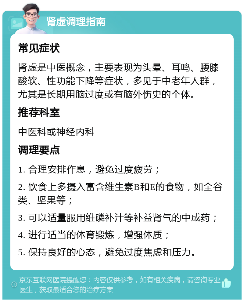 肾虚调理指南 常见症状 肾虚是中医概念，主要表现为头晕、耳鸣、腰膝酸软、性功能下降等症状，多见于中老年人群，尤其是长期用脑过度或有脑外伤史的个体。 推荐科室 中医科或神经内科 调理要点 1. 合理安排作息，避免过度疲劳； 2. 饮食上多摄入富含维生素B和E的食物，如全谷类、坚果等； 3. 可以适量服用维磷补汁等补益肾气的中成药； 4. 进行适当的体育锻炼，增强体质； 5. 保持良好的心态，避免过度焦虑和压力。