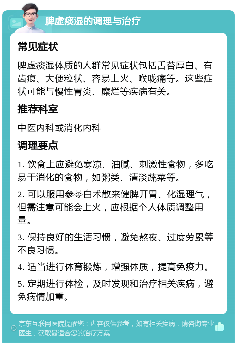 脾虚痰湿的调理与治疗 常见症状 脾虚痰湿体质的人群常见症状包括舌苔厚白、有齿痕、大便粒状、容易上火、喉咙痛等。这些症状可能与慢性胃炎、糜烂等疾病有关。 推荐科室 中医内科或消化内科 调理要点 1. 饮食上应避免寒凉、油腻、刺激性食物，多吃易于消化的食物，如粥类、清淡蔬菜等。 2. 可以服用参苓白术散来健脾开胃、化湿理气，但需注意可能会上火，应根据个人体质调整用量。 3. 保持良好的生活习惯，避免熬夜、过度劳累等不良习惯。 4. 适当进行体育锻炼，增强体质，提高免疫力。 5. 定期进行体检，及时发现和治疗相关疾病，避免病情加重。