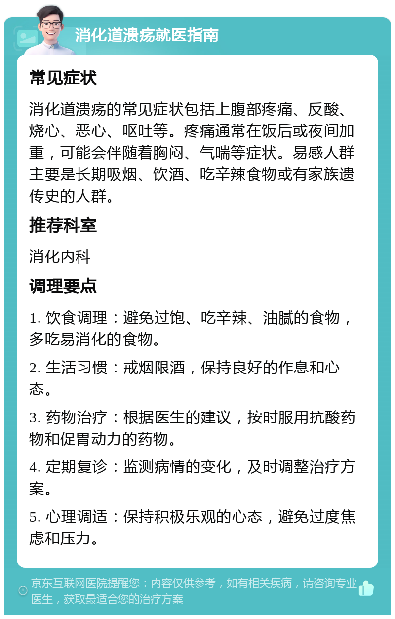 消化道溃疡就医指南 常见症状 消化道溃疡的常见症状包括上腹部疼痛、反酸、烧心、恶心、呕吐等。疼痛通常在饭后或夜间加重，可能会伴随着胸闷、气喘等症状。易感人群主要是长期吸烟、饮酒、吃辛辣食物或有家族遗传史的人群。 推荐科室 消化内科 调理要点 1. 饮食调理：避免过饱、吃辛辣、油腻的食物，多吃易消化的食物。 2. 生活习惯：戒烟限酒，保持良好的作息和心态。 3. 药物治疗：根据医生的建议，按时服用抗酸药物和促胃动力的药物。 4. 定期复诊：监测病情的变化，及时调整治疗方案。 5. 心理调适：保持积极乐观的心态，避免过度焦虑和压力。