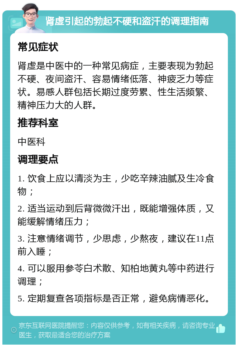 肾虚引起的勃起不硬和盗汗的调理指南 常见症状 肾虚是中医中的一种常见病症，主要表现为勃起不硬、夜间盗汗、容易情绪低落、神疲乏力等症状。易感人群包括长期过度劳累、性生活频繁、精神压力大的人群。 推荐科室 中医科 调理要点 1. 饮食上应以清淡为主，少吃辛辣油腻及生冷食物； 2. 适当运动到后背微微汗出，既能增强体质，又能缓解情绪压力； 3. 注意情绪调节，少思虑，少熬夜，建议在11点前入睡； 4. 可以服用参苓白术散、知柏地黄丸等中药进行调理； 5. 定期复查各项指标是否正常，避免病情恶化。