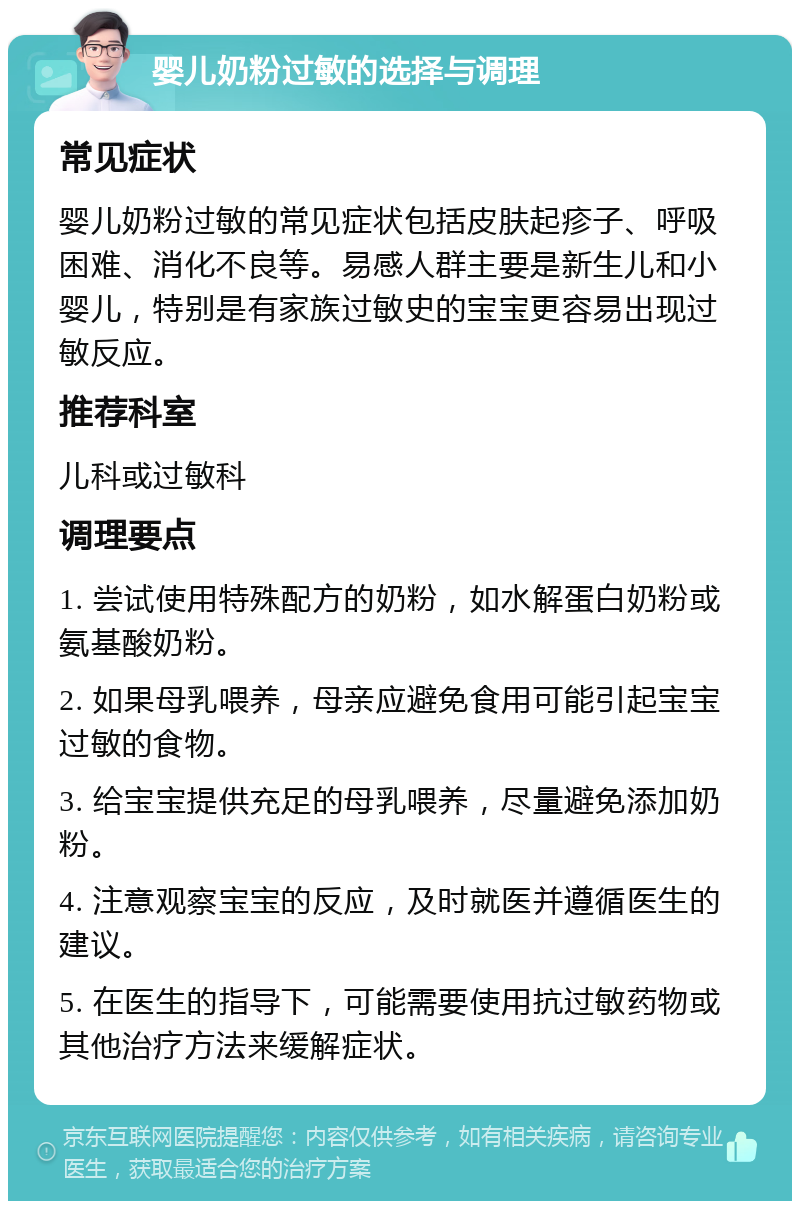 婴儿奶粉过敏的选择与调理 常见症状 婴儿奶粉过敏的常见症状包括皮肤起疹子、呼吸困难、消化不良等。易感人群主要是新生儿和小婴儿，特别是有家族过敏史的宝宝更容易出现过敏反应。 推荐科室 儿科或过敏科 调理要点 1. 尝试使用特殊配方的奶粉，如水解蛋白奶粉或氨基酸奶粉。 2. 如果母乳喂养，母亲应避免食用可能引起宝宝过敏的食物。 3. 给宝宝提供充足的母乳喂养，尽量避免添加奶粉。 4. 注意观察宝宝的反应，及时就医并遵循医生的建议。 5. 在医生的指导下，可能需要使用抗过敏药物或其他治疗方法来缓解症状。