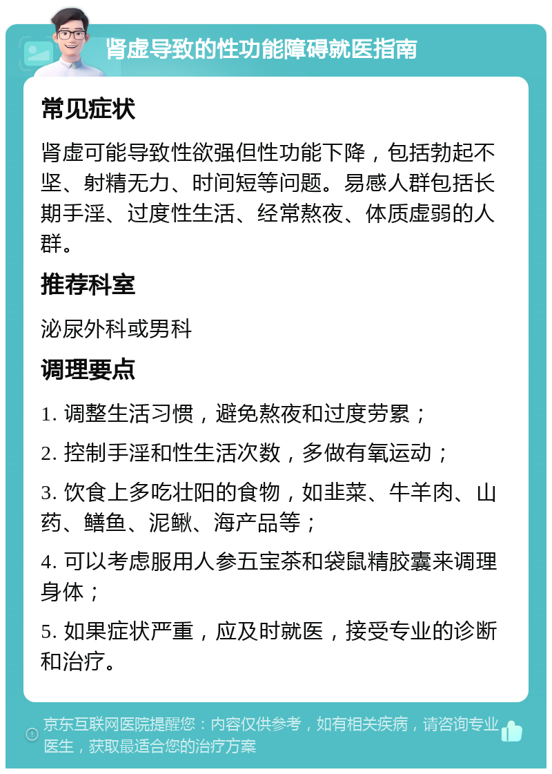 肾虚导致的性功能障碍就医指南 常见症状 肾虚可能导致性欲强但性功能下降，包括勃起不坚、射精无力、时间短等问题。易感人群包括长期手淫、过度性生活、经常熬夜、体质虚弱的人群。 推荐科室 泌尿外科或男科 调理要点 1. 调整生活习惯，避免熬夜和过度劳累； 2. 控制手淫和性生活次数，多做有氧运动； 3. 饮食上多吃壮阳的食物，如韭菜、牛羊肉、山药、鳝鱼、泥鳅、海产品等； 4. 可以考虑服用人参五宝茶和袋鼠精胶囊来调理身体； 5. 如果症状严重，应及时就医，接受专业的诊断和治疗。