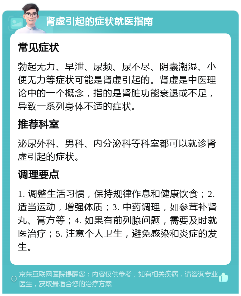 肾虚引起的症状就医指南 常见症状 勃起无力、早泄、尿频、尿不尽、阴囊潮湿、小便无力等症状可能是肾虚引起的。肾虚是中医理论中的一个概念，指的是肾脏功能衰退或不足，导致一系列身体不适的症状。 推荐科室 泌尿外科、男科、内分泌科等科室都可以就诊肾虚引起的症状。 调理要点 1. 调整生活习惯，保持规律作息和健康饮食；2. 适当运动，增强体质；3. 中药调理，如参茸补肾丸、膏方等；4. 如果有前列腺问题，需要及时就医治疗；5. 注意个人卫生，避免感染和炎症的发生。