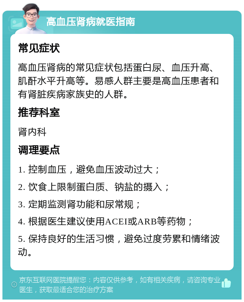 高血压肾病就医指南 常见症状 高血压肾病的常见症状包括蛋白尿、血压升高、肌酐水平升高等。易感人群主要是高血压患者和有肾脏疾病家族史的人群。 推荐科室 肾内科 调理要点 1. 控制血压，避免血压波动过大； 2. 饮食上限制蛋白质、钠盐的摄入； 3. 定期监测肾功能和尿常规； 4. 根据医生建议使用ACEI或ARB等药物； 5. 保持良好的生活习惯，避免过度劳累和情绪波动。