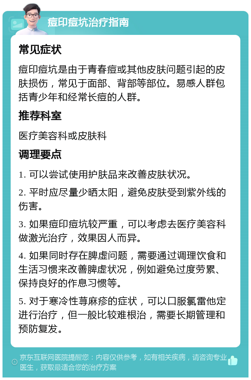 痘印痘坑治疗指南 常见症状 痘印痘坑是由于青春痘或其他皮肤问题引起的皮肤损伤，常见于面部、背部等部位。易感人群包括青少年和经常长痘的人群。 推荐科室 医疗美容科或皮肤科 调理要点 1. 可以尝试使用护肤品来改善皮肤状况。 2. 平时应尽量少晒太阳，避免皮肤受到紫外线的伤害。 3. 如果痘印痘坑较严重，可以考虑去医疗美容科做激光治疗，效果因人而异。 4. 如果同时存在脾虚问题，需要通过调理饮食和生活习惯来改善脾虚状况，例如避免过度劳累、保持良好的作息习惯等。 5. 对于寒冷性荨麻疹的症状，可以口服氯雷他定进行治疗，但一般比较难根治，需要长期管理和预防复发。