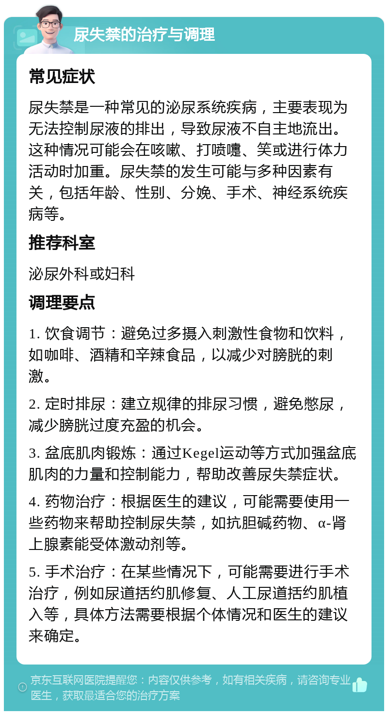 尿失禁的治疗与调理 常见症状 尿失禁是一种常见的泌尿系统疾病，主要表现为无法控制尿液的排出，导致尿液不自主地流出。这种情况可能会在咳嗽、打喷嚏、笑或进行体力活动时加重。尿失禁的发生可能与多种因素有关，包括年龄、性别、分娩、手术、神经系统疾病等。 推荐科室 泌尿外科或妇科 调理要点 1. 饮食调节：避免过多摄入刺激性食物和饮料，如咖啡、酒精和辛辣食品，以减少对膀胱的刺激。 2. 定时排尿：建立规律的排尿习惯，避免憋尿，减少膀胱过度充盈的机会。 3. 盆底肌肉锻炼：通过Kegel运动等方式加强盆底肌肉的力量和控制能力，帮助改善尿失禁症状。 4. 药物治疗：根据医生的建议，可能需要使用一些药物来帮助控制尿失禁，如抗胆碱药物、α-肾上腺素能受体激动剂等。 5. 手术治疗：在某些情况下，可能需要进行手术治疗，例如尿道括约肌修复、人工尿道括约肌植入等，具体方法需要根据个体情况和医生的建议来确定。