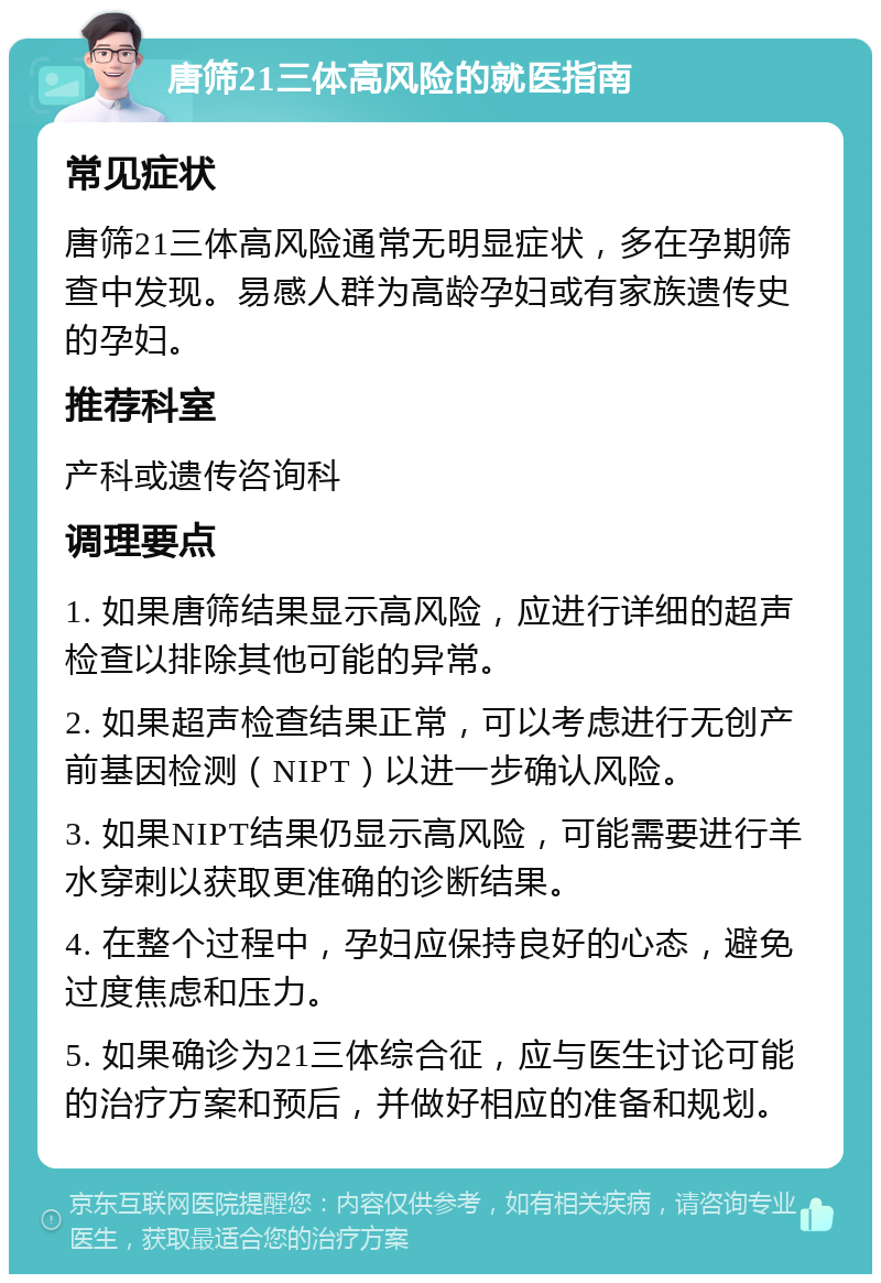 唐筛21三体高风险的就医指南 常见症状 唐筛21三体高风险通常无明显症状，多在孕期筛查中发现。易感人群为高龄孕妇或有家族遗传史的孕妇。 推荐科室 产科或遗传咨询科 调理要点 1. 如果唐筛结果显示高风险，应进行详细的超声检查以排除其他可能的异常。 2. 如果超声检查结果正常，可以考虑进行无创产前基因检测（NIPT）以进一步确认风险。 3. 如果NIPT结果仍显示高风险，可能需要进行羊水穿刺以获取更准确的诊断结果。 4. 在整个过程中，孕妇应保持良好的心态，避免过度焦虑和压力。 5. 如果确诊为21三体综合征，应与医生讨论可能的治疗方案和预后，并做好相应的准备和规划。