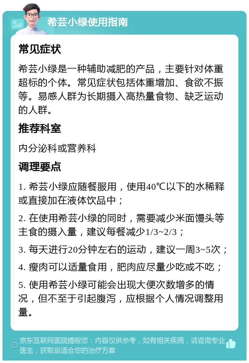 希芸小绿使用指南 常见症状 希芸小绿是一种辅助减肥的产品，主要针对体重超标的个体。常见症状包括体重增加、食欲不振等。易感人群为长期摄入高热量食物、缺乏运动的人群。 推荐科室 内分泌科或营养科 调理要点 1. 希芸小绿应随餐服用，使用40℃以下的水稀释或直接加在液体饮品中； 2. 在使用希芸小绿的同时，需要减少米面馒头等主食的摄入量，建议每餐减少1/3~2/3； 3. 每天进行20分钟左右的运动，建议一周3~5次； 4. 瘦肉可以适量食用，肥肉应尽量少吃或不吃； 5. 使用希芸小绿可能会出现大便次数增多的情况，但不至于引起腹泻，应根据个人情况调整用量。