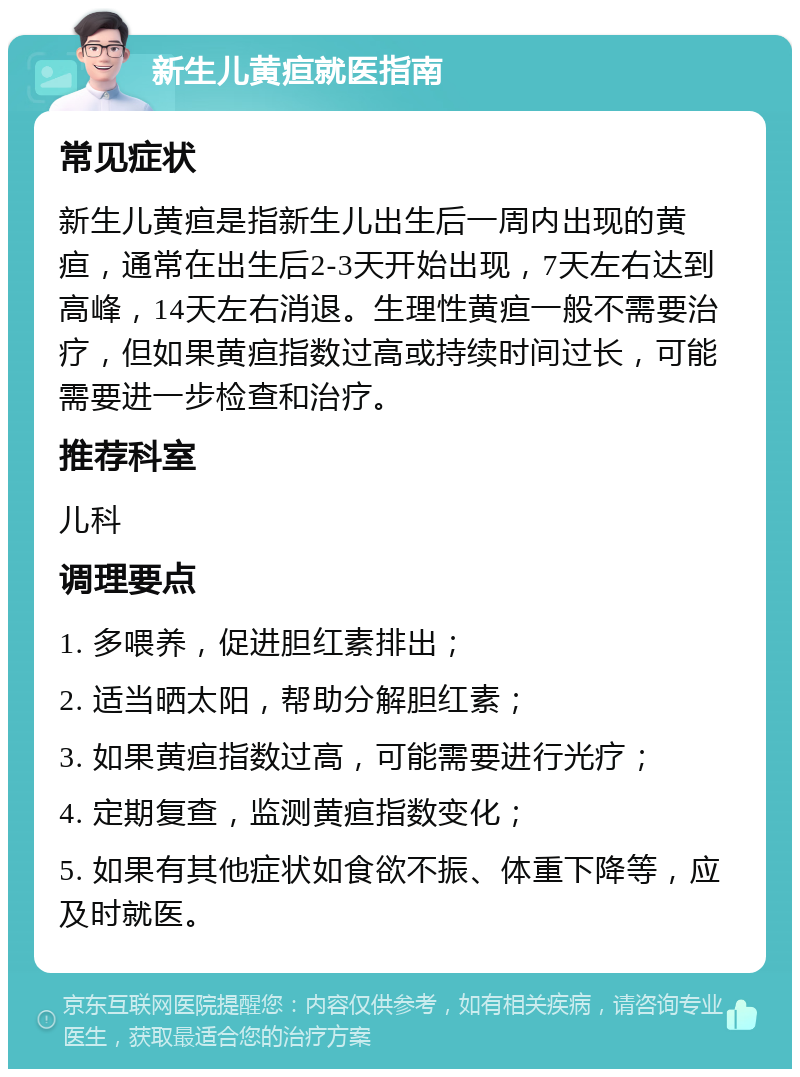 新生儿黄疸就医指南 常见症状 新生儿黄疸是指新生儿出生后一周内出现的黄疸，通常在出生后2-3天开始出现，7天左右达到高峰，14天左右消退。生理性黄疸一般不需要治疗，但如果黄疸指数过高或持续时间过长，可能需要进一步检查和治疗。 推荐科室 儿科 调理要点 1. 多喂养，促进胆红素排出； 2. 适当晒太阳，帮助分解胆红素； 3. 如果黄疸指数过高，可能需要进行光疗； 4. 定期复查，监测黄疸指数变化； 5. 如果有其他症状如食欲不振、体重下降等，应及时就医。