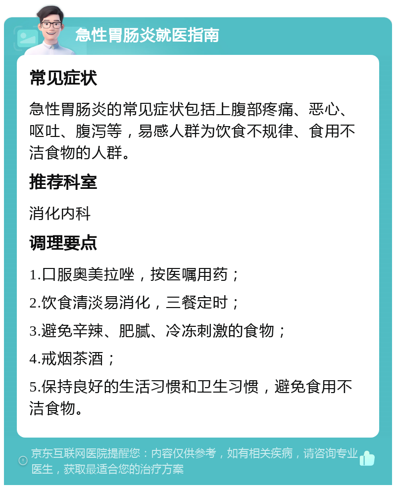 急性胃肠炎就医指南 常见症状 急性胃肠炎的常见症状包括上腹部疼痛、恶心、呕吐、腹泻等，易感人群为饮食不规律、食用不洁食物的人群。 推荐科室 消化内科 调理要点 1.口服奥美拉唑，按医嘱用药； 2.饮食清淡易消化，三餐定时； 3.避免辛辣、肥腻、冷冻刺激的食物； 4.戒烟茶酒； 5.保持良好的生活习惯和卫生习惯，避免食用不洁食物。