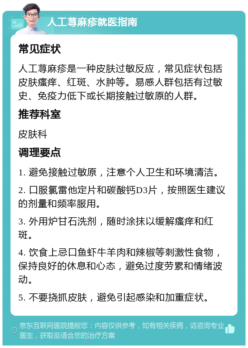 人工荨麻疹就医指南 常见症状 人工荨麻疹是一种皮肤过敏反应，常见症状包括皮肤瘙痒、红斑、水肿等。易感人群包括有过敏史、免疫力低下或长期接触过敏原的人群。 推荐科室 皮肤科 调理要点 1. 避免接触过敏原，注意个人卫生和环境清洁。 2. 口服氯雷他定片和碳酸钙D3片，按照医生建议的剂量和频率服用。 3. 外用炉甘石洗剂，随时涂抹以缓解瘙痒和红斑。 4. 饮食上忌口鱼虾牛羊肉和辣椒等刺激性食物，保持良好的休息和心态，避免过度劳累和情绪波动。 5. 不要挠抓皮肤，避免引起感染和加重症状。