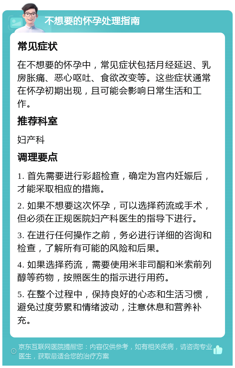 不想要的怀孕处理指南 常见症状 在不想要的怀孕中，常见症状包括月经延迟、乳房胀痛、恶心呕吐、食欲改变等。这些症状通常在怀孕初期出现，且可能会影响日常生活和工作。 推荐科室 妇产科 调理要点 1. 首先需要进行彩超检查，确定为宫内妊娠后，才能采取相应的措施。 2. 如果不想要这次怀孕，可以选择药流或手术，但必须在正规医院妇产科医生的指导下进行。 3. 在进行任何操作之前，务必进行详细的咨询和检查，了解所有可能的风险和后果。 4. 如果选择药流，需要使用米非司酮和米索前列醇等药物，按照医生的指示进行用药。 5. 在整个过程中，保持良好的心态和生活习惯，避免过度劳累和情绪波动，注意休息和营养补充。