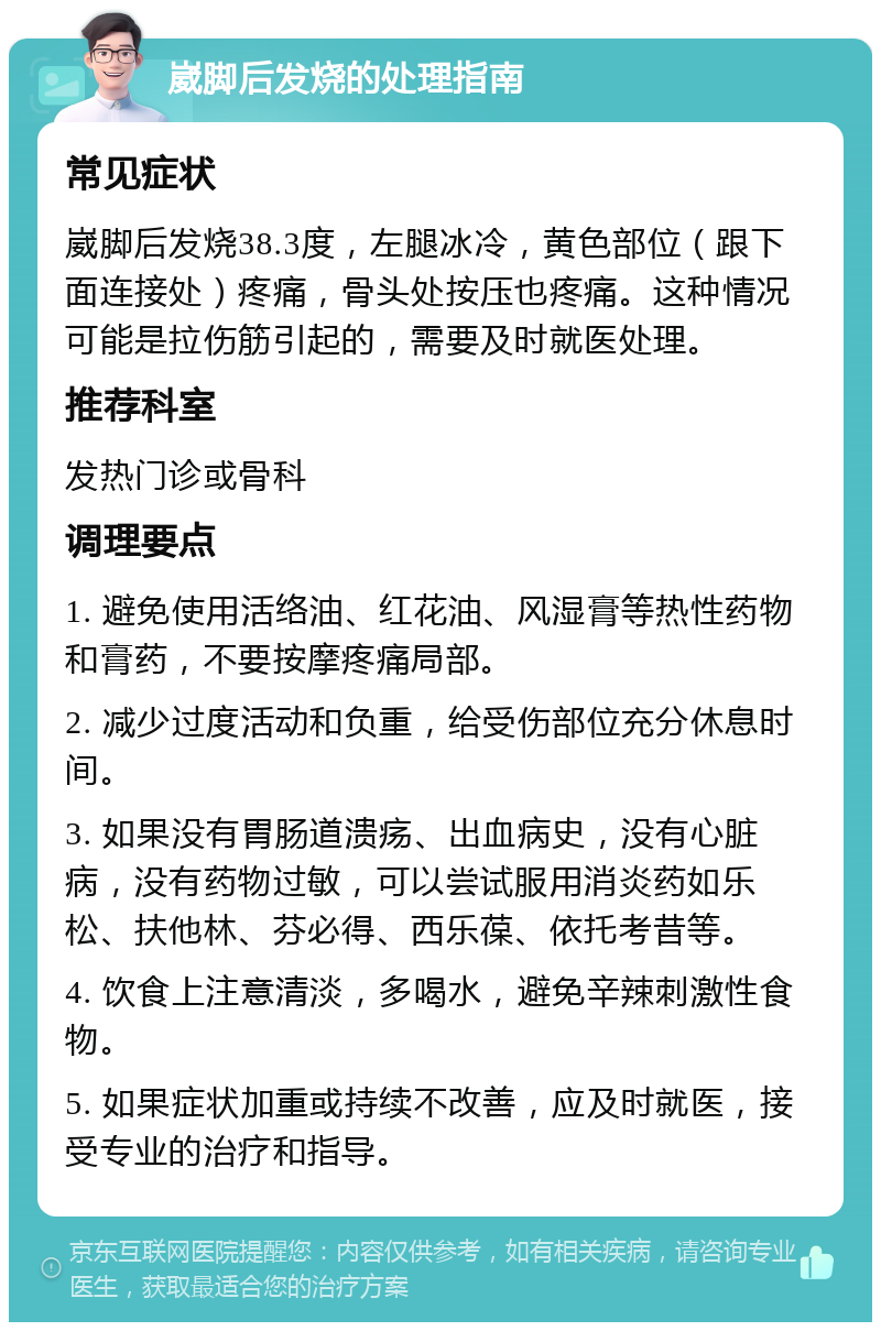 崴脚后发烧的处理指南 常见症状 崴脚后发烧38.3度，左腿冰冷，黄色部位（跟下面连接处）疼痛，骨头处按压也疼痛。这种情况可能是拉伤筋引起的，需要及时就医处理。 推荐科室 发热门诊或骨科 调理要点 1. 避免使用活络油、红花油、风湿膏等热性药物和膏药，不要按摩疼痛局部。 2. 减少过度活动和负重，给受伤部位充分休息时间。 3. 如果没有胃肠道溃疡、出血病史，没有心脏病，没有药物过敏，可以尝试服用消炎药如乐松、扶他林、芬必得、西乐葆、依托考昔等。 4. 饮食上注意清淡，多喝水，避免辛辣刺激性食物。 5. 如果症状加重或持续不改善，应及时就医，接受专业的治疗和指导。