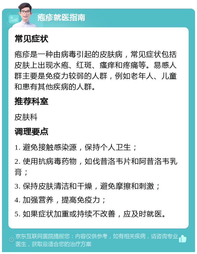 疱疹就医指南 常见症状 疱疹是一种由病毒引起的皮肤病，常见症状包括皮肤上出现水疱、红斑、瘙痒和疼痛等。易感人群主要是免疫力较弱的人群，例如老年人、儿童和患有其他疾病的人群。 推荐科室 皮肤科 调理要点 1. 避免接触感染源，保持个人卫生； 2. 使用抗病毒药物，如伐昔洛韦片和阿昔洛韦乳膏； 3. 保持皮肤清洁和干燥，避免摩擦和刺激； 4. 加强营养，提高免疫力； 5. 如果症状加重或持续不改善，应及时就医。