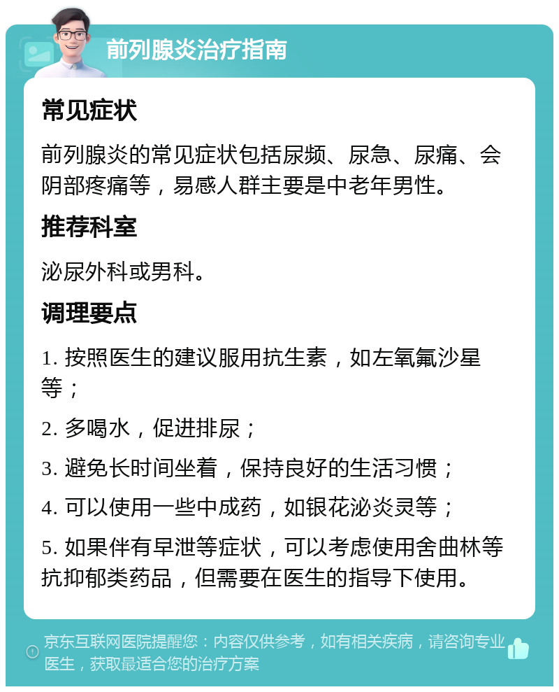 前列腺炎治疗指南 常见症状 前列腺炎的常见症状包括尿频、尿急、尿痛、会阴部疼痛等，易感人群主要是中老年男性。 推荐科室 泌尿外科或男科。 调理要点 1. 按照医生的建议服用抗生素，如左氧氟沙星等； 2. 多喝水，促进排尿； 3. 避免长时间坐着，保持良好的生活习惯； 4. 可以使用一些中成药，如银花泌炎灵等； 5. 如果伴有早泄等症状，可以考虑使用舍曲林等抗抑郁类药品，但需要在医生的指导下使用。