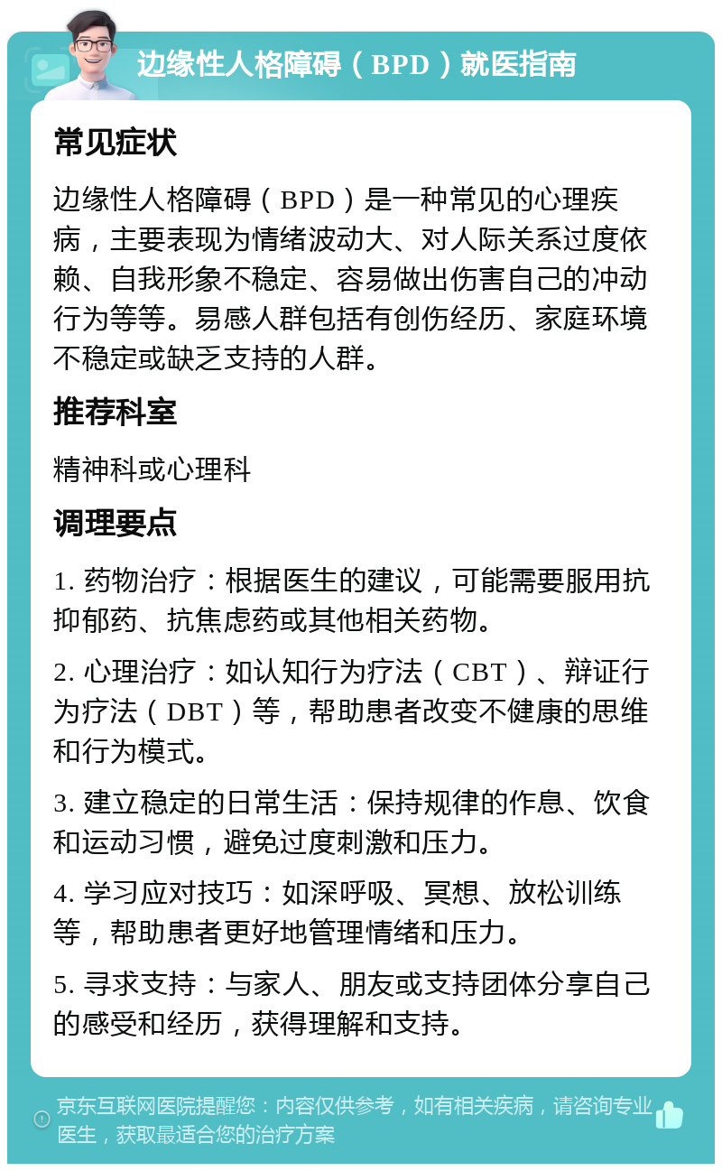 边缘性人格障碍（BPD）就医指南 常见症状 边缘性人格障碍（BPD）是一种常见的心理疾病，主要表现为情绪波动大、对人际关系过度依赖、自我形象不稳定、容易做出伤害自己的冲动行为等等。易感人群包括有创伤经历、家庭环境不稳定或缺乏支持的人群。 推荐科室 精神科或心理科 调理要点 1. 药物治疗：根据医生的建议，可能需要服用抗抑郁药、抗焦虑药或其他相关药物。 2. 心理治疗：如认知行为疗法（CBT）、辩证行为疗法（DBT）等，帮助患者改变不健康的思维和行为模式。 3. 建立稳定的日常生活：保持规律的作息、饮食和运动习惯，避免过度刺激和压力。 4. 学习应对技巧：如深呼吸、冥想、放松训练等，帮助患者更好地管理情绪和压力。 5. 寻求支持：与家人、朋友或支持团体分享自己的感受和经历，获得理解和支持。