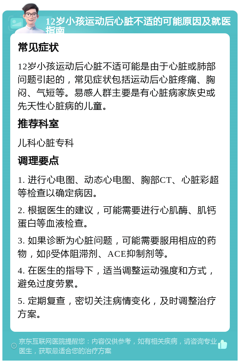 12岁小孩运动后心脏不适的可能原因及就医指南 常见症状 12岁小孩运动后心脏不适可能是由于心脏或肺部问题引起的，常见症状包括运动后心脏疼痛、胸闷、气短等。易感人群主要是有心脏病家族史或先天性心脏病的儿童。 推荐科室 儿科心脏专科 调理要点 1. 进行心电图、动态心电图、胸部CT、心脏彩超等检查以确定病因。 2. 根据医生的建议，可能需要进行心肌酶、肌钙蛋白等血液检查。 3. 如果诊断为心脏问题，可能需要服用相应的药物，如β受体阻滞剂、ACE抑制剂等。 4. 在医生的指导下，适当调整运动强度和方式，避免过度劳累。 5. 定期复查，密切关注病情变化，及时调整治疗方案。