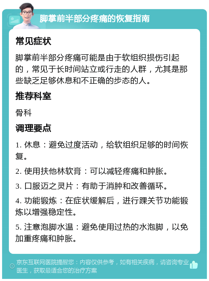 脚掌前半部分疼痛的恢复指南 常见症状 脚掌前半部分疼痛可能是由于软组织损伤引起的，常见于长时间站立或行走的人群，尤其是那些缺乏足够休息和不正确的步态的人。 推荐科室 骨科 调理要点 1. 休息：避免过度活动，给软组织足够的时间恢复。 2. 使用扶他林软膏：可以减轻疼痛和肿胀。 3. 口服迈之灵片：有助于消肿和改善循环。 4. 功能锻炼：在症状缓解后，进行踝关节功能锻炼以增强稳定性。 5. 注意泡脚水温：避免使用过热的水泡脚，以免加重疼痛和肿胀。